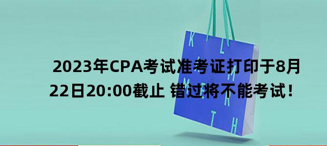 '2023年CPA考试准考证打印于8月22日20:00截止 错过将不能考试！'